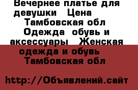 Вечернее платье для девушки › Цена ­ 500 - Тамбовская обл. Одежда, обувь и аксессуары » Женская одежда и обувь   . Тамбовская обл.